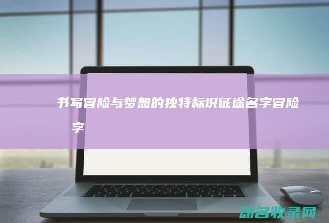 书写冒险与梦想的独特标识 征途名字 (冒险写字)