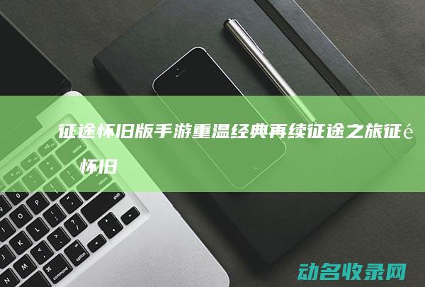 征途怀旧版手游 重温经典 再续征途之旅 (征途怀旧版手游官网下载)