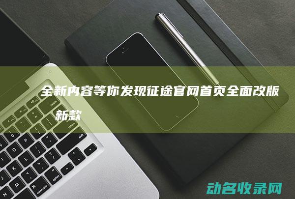 全新内容等你发现 征途官网首页全面改版 (最新款的内容)