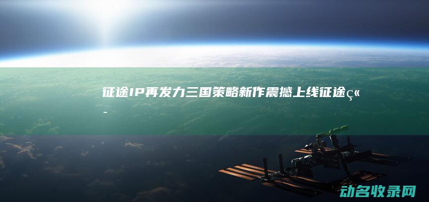 征途 IP再发力！三国策略新作震撼上线 (征途 端游)