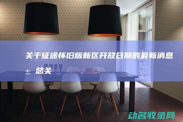 关于征途怀旧版新区开放日期的最新消息汇总 (关于征途怀旧的歌曲)