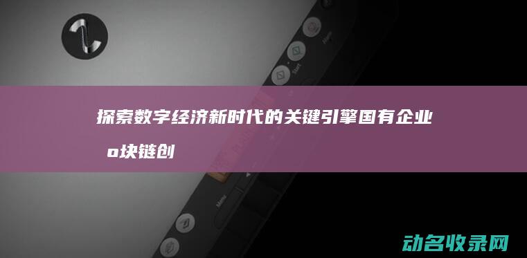 探索数字经济新时代的关键引擎 国有企业区块链创新中心 (探索数字经济时代的企业管理创新)