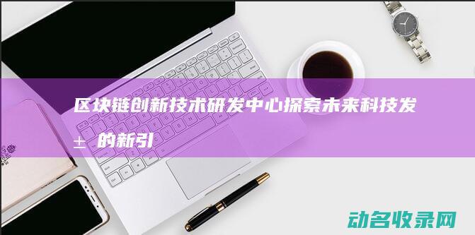 区块链创新技术研发中心 探索未来科技发展的新引擎 (区块链创新技术实训心得)