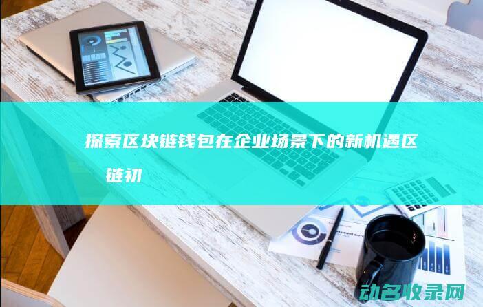 探索区块链钱包在企业场景下的新机遇 (区块链初探)
